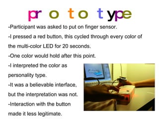 p r o t o t y p e -Participant was asked to put on finger sensor. -I pressed a red button, this cycled through every color of the multi-color LED for 20 seconds. -One color would hold after this point. -I interpreted the color as personality type.  -It was a believable interface,  but the interpretation was not. -Interaction with the button made it less legitimate. 