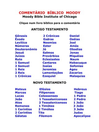 COMENTÁRIO BÍBLICO MOODY
Moody Bible Institute of Chicago
Clique num livro bíblico para o comentário
ANTIGO TESTAMENTO
Gênesis 2 Crônicas Daniel
Êxodo Esdras Oséias
Levítico Neemias Joel
Números Ester Amós
Deuteronômio Jó Obadias
Josué Salmos Jonas
Juízes Provérbios Miquéias
Rute Eclesiastes Naum
1 Samuel Cantares Habacuque
2 Samuel Isaías Sofonias
1 Reis Jeremias Ageu
2 Reis Lamentações Zacarias
1 Crônicas Ezequiel Malaquias
NOVO TESTAMENTO
Mateus Efésios Hebreus
Marcos Filipenses Tiago
Lucas Colossenses 1 Pedro
João 1 Tessalonicenses 2 Pedro
Atos 2 Tessalonicenses 1 João
Romanos 1 Timóteo 2 João
1 Coríntios 2 Timóteo 3 João
2 Coríntios Tito Judas
Gálatas Filemom Apocalipse
 