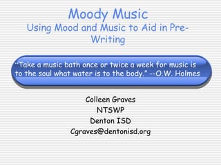 Moody Music Using Mood and Music to Aid in Pre-Writing Colleen Graves NTSWP Denton ISD [email_address] “ Take a music bath once or twice a week for music is  to the soul what water is to the body.” --O.W. Holmes 