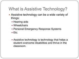 What is Assistive Technology?
 Assistive technology can be a wide variety of
things:
 Hearing aids
 Wheelchairs
 Personal Emergency Response Systems
 Etc.
 Assistive technology is technology that helps a
student overcome disabilities and thrive in the
classroom.
 