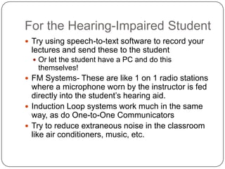 For the Hearing-Impaired Student
 Try using speech-to-text software to record your
lectures and send these to the student
 Or let the student have a PC and do this
themselves!
 FM Systems- These are like 1 on 1 radio stations
where a microphone worn by the instructor is fed
directly into the student’s hearing aid.
 Induction Loop systems work much in the same
way, as do One-to-One Communicators
 Try to reduce extraneous noise in the classroom
like air conditioners, music, etc.
 