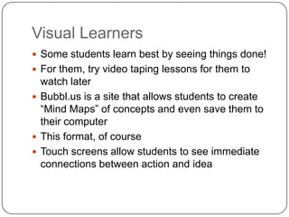 Visual Learners
 Some students learn best by seeing things done!
 For them, try video taping lessons for them to
watch later
 Bubbl.us is a site that allows students to create
“Mind Maps” of concepts and even save them to
their computer
 This format, of course
 Touch screens allow students to see immediate
connections between action and idea
 