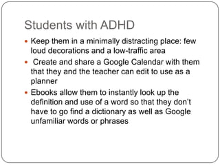 Students with ADHD
 Keep them in a minimally distracting place: few
loud decorations and a low-traffic area
 Create and share a Google Calendar with them
that they and the teacher can edit to use as a
planner
 Ebooks allow them to instantly look up the
definition and use of a word so that they don’t
have to go find a dictionary as well as Google
unfamiliar words or phrases
 