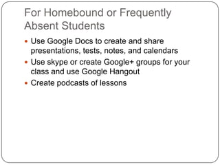 For Homebound or Frequently
Absent Students
 Use Google Docs to create and share
presentations, tests, notes, and calendars
 Use skype or create Google+ groups for your
class and use Google Hangout
 Create podcasts of lessons
 