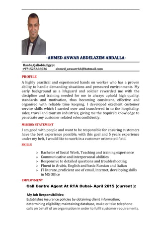 -AHMED ANWAR ABDELAZEM ABDALLAAHMED ANWAR ABDELAZEM ABDALLA-
Banha,Qaliobia,Egypt
+971525686026 ahmed_anwarr66@hotmail.com
PROFILE
A highly practical and experienced hands on worker who has a proven
ability to handle demanding situations and pressured environments. My
early background as a lifeguard and soldier rewarded me with the
discipline and training needed for me to always uphold high quality,
standards and motivation, thus becoming consistent, effective and
organised with reliable time keeping. I developed excellent customer
service skills which I carried over and transferred in to the hospitality,
sales, travel and tourism industries, giving me the required knowledge to
penetrate any customer related roles confidently.
MISSION STATEMENT
I am good with people and want to be responsible for ensuring customers
have the best experience possible, with this goal and 5 years experience
under my belt, I would like to work in a customer orientated field.
SKILLS
 Bachelor of Social Work, Teaching and training experience
 Communicative and interpersonal abilities
 Responsive to detailed questions and troubleshooting
 Fluent in Arabic, English and basic Russian and Italian
 IT literate, proficient use of email, internet, developing skills
in MS Office
EMPLOYMENT
Call Centre Agent At RTA Dubai- April 2015 (current ):
My Job Responsibilities:
Establishes insurance policies by obtaining client information;
determining eligibility; maintaining database, make or take telephone
calls on behalf of an organisation in order to fulfil customer requirements.
 