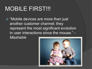 MOBILE FIRST!!!


“Mobile devices are more than just
another customer channel; they
represent the most significant evolution
in user interactions since the mouse.” Mashable

 
