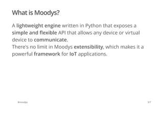 What is Moodys? 
A lightweight engine written in Python that exposes a 
simple and flexible API that allows any device or virtual 
device to communicate. 
There's no limit in Moodys extensibility, which makes it a 
powerful framework for IoT applications. 
#moodys 3/7 
 
