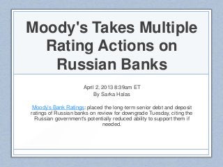 Moody's Takes Multiple
Rating Actions on
Russian Banks
April 2, 2013 8:39am ET
By Sarka Halas
Moody’s Bank Ratings: placed the long-term senior debt and deposit
ratings of Russian banks on review for downgrade Tuesday, citing the
Russian government's potentially reduced ability to support them if
needed.
 