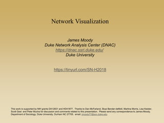 Network Visualization
James Moody
Duke Network Analysis Center (DNAC)
https://dnac.ssri.duke.edu/
Duke University
https://tinyurl.com/SN-H2018
This work is supported by NIH grants DA12831 and HD41877. Thanks to Dan McFarland, Skye Bender-deMoll, Martina Morris, Lisa Keister,
Scott Gest and Peter Mucha for discussion and comments related to this presentation. Please send any correspondence to James Moody,
Department of Sociology, Duke University, Durham NC 27705. email: jmoody77@soc.duke.edu
 