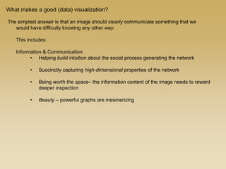 The simplest answer is that an image should clearly communicate something that we
would have difficulty knowing any other way:
This includes:
Information & Communication:
• Helping build intuition about the social process generating the network
• Succinctly capturing high-dimensional properties of the network
• Being worth the space– the information content of the image needs to reward
deeper inspection
• Beauty – powerful graphs are mesmerizing
What makes a good (data) visualization?
 