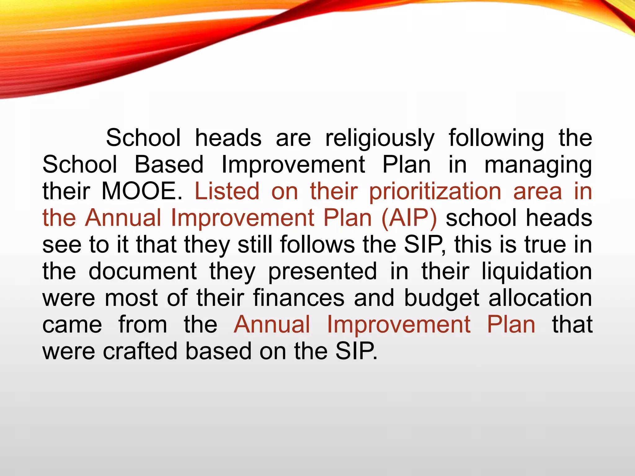 School heads are religiously following the
School Based Improvement Plan in managing
their MOOE. Listed on their prioritization area in
the Annual Improvement Plan (AIP) school heads
see to it that they still follows the SIP, this is true in
the document they presented in their liquidation
were most of their finances and budget allocation
came from the Annual Improvement Plan that
were crafted based on the SIP.
 