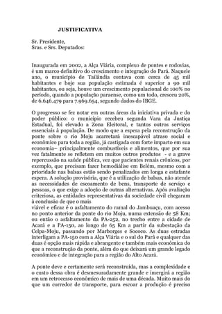 JUSTIFICATIVA
Sr. Presidente,
Sras. e Srs. Deputados:
Inaugurada em 2002, a Alça Viária, complexo de pontes e rodovias,
é um marco definitivo do crescimento e integração do Pará. Naquele
ano, o município de Tailândia contava com cerca de 45 mil
habitantes e hoje sua população estimada é superior a 90 mil
habitantes, ou seja, houve um crescimento populacional de 100% no
período, quando a população paraense, como um todo, cresceu 20%,
de 6.646.479 para 7.969.654, segundo dados do IBGE.
O progresso se fez notar em outras áreas da iniciativa privada e do
poder público: o município recebeu segunda Vara da Justiça
Estadual, foi elevado a Zona Eleitoral, e tantos outros serviços
essenciais à população. De modo que a espera pela reconstrução da
ponte sobre o rio Moju acarretará inescapável atraso social e
econômico para toda a região, já castigada com forte impacto em sua
economia– principalmente combustíveis e alimentos, que por sua
vez fatalmente se refletem em muitos outros produtos - e a grave
repercussão na saúde pública, vez que pacientes renais crônicos, por
exemplo, que precisam fazer hemodiálise em Belém, mesmo com a
prioridade nas balsas estão sendo penalizados em longa e estafante
espera. A solução provisória, que é a utilização de balsas, não atende
as necessidades de escoamento de bens, transporte de serviço e
pessoas, o que exige a adoção de outras alternativas. Após avaliação
criteriosa, as entidades representativas da sociedade civil chegaram
à conclusão de que o mais
viável e eficaz é o asfaltamento do ramal do Jambuaçu, com acesso
no ponto anterior da ponte do rio Moju, numa extensão de 58 Km;
ou então o asfaltamento da PA-252, no trecho entre a cidade de
Acará e a PA-150, ao longo de 65 Km a partir da subestação da
Celpa-Moju, passando por Marborges e Sococo. As duas estradas
interligam a PA-150 com a Alça Viária e o sul do Pará e qualquer das
duas é opção mais rápida e abrangente e também mais econômica do
que a reconstrução da ponte, além do que deixará um grande legado
econômico e de integração para a região do Alto Acará.
A ponte deve e certamente será reconstruída, mas a complexidade e
o custo dessa obra é desmesuradamente grande e imergirá a região
em um retrocesso econômico de mais de uma década. Muito mais do
que um corredor de transporte, para escoar a produção é preciso
 