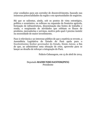 criar condições para um corredor de desenvolvimento, baseado nas
inúmeras potencialidades da região e em oportunidades de negócios.
Há que se salientar, ainda, sob os pontos de vista estratégico,
político e econômico, os reflexos na expansão da fronteira agrícola,
formação de infraestrutura, disseminação das fontes de trabalho e
renda, e surgimento de atividades que orbitam os fluxos de
produtos, mercadorias e serviços, motivo pelo qual é preciso insistir
na necessidade de maior investimento.
Face à relevância e ao interesse público de que a matéria se reveste, a
Assembleia Legislativa do Estado do Pará apela para o
Excelentíssimo Senhor governador do Estado, Simão Jatene, a fim
de que, ao administrar uma situação de crise, aproveite para se
lançar ao desafio de reforçar a integração do Pará.
Palácio Cabanagem, em 15 de abril de 2014.
Deputado RAIMUNDO SANTOS(PEN)
Presidente
 
