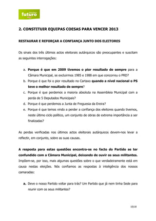 2. CONSTITUIR EQUIPAS COESAS PARA VENCER 2013


RESTAURAR E REFORÇAR A CONFIANÇA JUNTO DOS ELEITORES


Os sinais dos três últimos actos eleitorais autárquicos são preocupantes e suscitam
as seguintes interrogações:


   a. Porque é que em 2009 tivemos o pior resultado de sempre para a
      Câmara Municipal, se excluirmos 1985 e 1988 em que concorreu o PRD?
   b. Porque é que foi o pior resultado no Cartaxo quando a nível nacional o PS
      teve o melhor resultado de sempre?
   c. Porque é que perdemos a maioria absoluta na Assembleia Municipal com a
      perda de 5 Deputados Municipais?
   d. Porque é que perdemos a Junta de Freguesia da Ereira?
   e. Porque é que temos vindo a perder a confiança dos eleitores quando tivemos,
      neste último ciclo político, um conjunto de obras de extrema importância a ser
      finalizadas?


As perdas verificadas nos últimos actos eleitorais autárquicos devem-nos levar a
reflectir, em conjunto, sobre as suas causas.


A resposta para estas questões encontra-se no facto do Partido se ter
confundido com a Câmara Municipal, deixando de ouvir os seus militantes.
Impõem-se, por isso, mais algumas questões sobre o que verdadeiramente está em
causa nestas eleições. Nós confiamos as respostas à inteligência dos nossos
camaradas:


   a. Deve o nosso Partido voltar para trás? Um Partido que já nem tinha Sede para
      reunir com os seus militantes?




                                                                              10|18
 