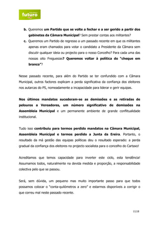b. Queremos um Partido que se volte a fechar e a ser gerido a partir dos
       gabinetes da Câmara Municipal? Sem prestar contas aos militantes?
   c. Queremos um Partido de regresso a um passado recente em que os militantes
       apenas eram chamados para votar o candidato a Presidente da Câmara sem
       discutir qualquer ideia ou projecto para o nosso Concelho? Para cada uma das
       nossas oito Freguesias? Queremos voltar à política do “cheque em
       branco”?


Nesse passado recente, para além do Partido se ter confundido com a Câmara
Municipal, outros factores explicam a perda significativa da confiança dos eleitores
nos autarcas do PS, nomeadamente a incapacidade para liderar e gerir equipas.


Nos últimos mandatos sucederam-se as demissões e as retiradas de
pelouros a Vereadores, um número significativo de demissões na
Assembleia Municipal e um permanente ambiente de grande conflitualidade
institucional.


Tudo isso contribuiu para termos perdido mandatos na Câmara Municipal,
Assembleia Municipal e termos perdido a Junta da Ereira. Portanto, o
resultado da má gestão das equipas políticas deu o resultado esperado: a perda
gradual da confiança dos eleitores no projecto socialista para o concelho do Cartaxo!


Acreditamos que temos capacidade para inverter este ciclo, esta tendência!
Assumamos todos, naturalmente na devida medida e proporção, a responsabilidade
colectiva pelo que se passou.


Será, sem dúvida, um pequeno mas muito importante passo para que todos
possamos colocar o “conta-quilómetros a zero” e estarmos disponíveis a corrigir o
que correu mal neste passado recente.




                                                                                11|18
 