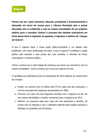 Parece-nos ser, neste momento, absurda, precipitada e incompreensível a
discussão em torno de nomes para a Câmara Municipal sem a prévia
discussão com os militantes e com os nossos concidadãos de um projecto
político para o concelho. Centrar o processo das eleições autárquicas em
torno desse tema é regressar ao passado, é regressar à política do “cheque
em branco”.


O que é urgente trazer à nossa acção político-partidária é um debate mais
qualificado, com maior participação de todos. O que é urgente é credibilizar a acção
política pelo exemplo e pela justiça das suas decisões, é defender de forma
intransigente o interesse público.


Temos a certeza que é esta relação de confiança que temos que reconstruir com os
nossos concidadãos. Temos a certeza que é isso que esperam de nós!


A estratégia que defendemos para as Autárquicas de 2013 obedece ao cumprimento
de 3 etapas:


   a. Avaliar, em parceria com os eleitos pelo PS em cada uma das autarquias, o
      nível de execução dos programas apresentados em 2009;
   b. Promover em cada uma das freguesias reuniões com o objectivo de dar voz
      aos nossos concidadãos e recolher contributos para o programa de 2013;
   c. Elaborar um programa base para cada uma das autarquias e escolher, de
      acordo com os estatutos e com o calendário definido pelos órgãos nacionais e
      distritais, os candidatos do PS Cartaxo.




                                                                               13|18
 