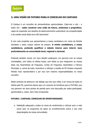 3. UMA VISÃO DE FUTURO PARA O CONCELHO DO CARTAXO


O Cartaxo é um concelho de extraordinárias oportunidades. Cabe-nos a nós – a
todos nós – saber construir uma visão de futuro, ambiciosa e pragmática,
capaz de responder aos desafios do desenvolvimento sustentável, da competitividade
e da coesão social desta terra tão fascinante!


É com este propósito que apresentamos a nossa candidatura em nome do Partido
Socialista e pelos nossos valores de sempre. A minha candidatura, a nossa
candidatura, pretende qualificar o debate interno para intervir mais
profundamente na comunidade local, regional e nacional.


Pretende também recriar um novo desafio autárquico: em parceria com os nossos
concidadãos, com todos os eleitos locais, com todos os que integraram as nossas
listas nas Assembleias de Freguesia, Juntas de Freguesia, Assembleia e Câmara
Municipal, e, acima de tudo, reconstruir e reforçar a coesão do PS Cartaxo enquanto
Partido mais representativo e por isso com maiores responsabilidades no nosso
concelho.


Neste contexto de abertura e de diálogo que tem que voltar a ser marca de todos os
eleitos pelo PS, queremos deixar aqui um conjunto de temáticas para o FUTURO, que
nos parecem ser bons pontos de partida para uma discussão por todos participada,
aprofundada e, assim, bem mais enriquecida.


FUTURO | CARTAXO, CONCELHO DE OPORTUNIDADES


   a. Habitação adequada a todos os níveis de rendimentos e reforçar quer a rede
      social quer os programas de apoio ao envelhecimento activo e aos mais
      desprotegidos da nossa comunidade;




                                                                              14|18
 