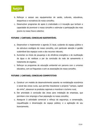 b. Reforçar o acesso aos equipamentos de saúde, culturais, educativos,
     desportivos e recreativos do nosso concelho;
  c. Desenvolver programas de apoio à criatividade e à inovação que tenham a
     capacidade de promover o nosso concelho e estimular a participação dos mais
     jovens no nosso futuro colectivo


FUTURO | CARTAXO, CONCELHO SUSTENTÁVEL


  a. Desenvolver e implementar a agenda 21 local, cuidando do espaço público e
     da estrutura ecológica do nosso concelho, com particular atenção à gestão
     sustentável dos espaços rurais e dos recursos naturais;
  b. Aumentar os níveis de poupança e de eficiência energética e de reutilização
     da água e de resíduos a par da conclusão da rede de saneamento e
     tratamento de esgotos;
  c. Reforçar os programas de educação ambiental em parceria com o universo
     educativo, com as freguesias e com as associações do nosso concelho.


FUTURO | CARTAXO, CONCELHO COMPETITIVO


  a. Construir um modelo de desenvolvimento assente na revitalização económica
     e social das zonas rurais, que permita impulsionar o projecto “cartaxo, capital
     do vinho”, alavancar os produtos regionais e incentivar o turismo rural;
  b. Dar prioridade à conclusão das áreas para instalação de empresas, que
     permitam criar emprego e fixar população no nosso concelho;
  c. Assegurar à actividade comercial o reforço da segurança; a conservação,
     requalificação e dinamização do espaço público; e a agilização do seu
     licenciamento.




                                                                                15|18
 