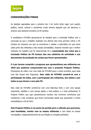 CONSIDERAÇÕES FINAIS


As eleições agendadas para o próximo dia 1 de Junho terão lugar num quadro
político, social, cultural e económico muito diverso daquele que em decorreu o
anterior acto eleitoral concelhio no PS Cartaxo.


A candidatura FUTURO apresenta-se às eleições para a Comissão Política com a
convicção de que o trabalho realizado nos últimos dois anos permitiu retirar o PS
Cartaxo do marasmo em que se encontrava e afastar o descrédito em que havia
caído junto dos militantes e dos nossos concidadãos. Importa recordar que o melhor
indicador do trabalho que foi desenvolvido foi a unanimidade dos votos que a
Comissão Política do PS Cartaxo deu aos relatórios de actividade e aos
documentos de prestação de contas que foram apresentados.


E é por termos cumprido o programa que apresentámos aos militantes em
2010 que podemos comprometer-nos com o presente Projecto Político.
Precisamos de voltar a ter uma visão de FUTURO para o nosso concelho, para cada
uma das nossas oito freguesias. Esta visão de FUTURO constrói-se com a
participação de todos, com a participação dos militantes, dos eleitos e por
todos os que deram a cara pelo PS.


Esta visão de FUTURO constrói-se com uma liderança forte e com uma equipa
experiente, solidária e com provas dadas a nível político e a nível profissional. O
Projecto Político que aqui apresentamos resultou dos inúmeros contributos que
recebemos e das iniciativas que foram promovidas desde que apresentei a minha
recandidatura a 20 de Abril.


Este Projecto Político é um ponto de partida para a reflexão que queremos,
com humildade, manter com os nossos militantes e com todos os nossos
concidadãos, independentemente da sua filiação ou simpatia partidária.


                                                                              16|18
 