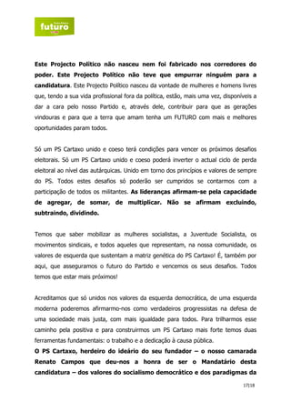 Este Projecto Político não nasceu nem foi fabricado nos corredores do
poder. Este Projecto Político não teve que empurrar ninguém para a
candidatura. Este Projecto Político nasceu da vontade de mulheres e homens livres
que, tendo a sua vida profissional fora da política, estão, mais uma vez, disponíveis a
dar a cara pelo nosso Partido e, através dele, contribuir para que as gerações
vindouras e para que a terra que amam tenha um FUTURO com mais e melhores
oportunidades param todos.


Só um PS Cartaxo unido e coeso terá condições para vencer os próximos desafios
eleitorais. Só um PS Cartaxo unido e coeso poderá inverter o actual ciclo de perda
eleitoral ao nível das autárquicas. Unido em torno dos princípios e valores de sempre
do PS. Todos estes desafios só poderão ser cumpridos se contarmos com a
participação de todos os militantes. As lideranças afirmam-se pela capacidade
de agregar, de somar, de multiplicar. Não se afirmam excluindo,
subtraindo, dividindo.


Temos que saber mobilizar as mulheres socialistas, a Juventude Socialista, os
movimentos sindicais, e todos aqueles que representam, na nossa comunidade, os
valores de esquerda que sustentam a matriz genética do PS Cartaxo! É, também por
aqui, que asseguramos o futuro do Partido e vencemos os seus desafios. Todos
temos que estar mais próximos!


Acreditamos que só unidos nos valores da esquerda democrática, de uma esquerda
moderna poderemos afirmarmo-nos como verdadeiros progressistas na defesa de
uma sociedade mais justa, com mais igualdade para todos. Para trilharmos esse
caminho pela positiva e para construirmos um PS Cartaxo mais forte temos duas
ferramentas fundamentais: o trabalho e a dedicação à causa pública.
O PS Cartaxo, herdeiro do ideário do seu fundador – o nosso camarada
Renato Campos que deu-nos a honra de ser o Mandatário desta
candidatura – dos valores do socialismo democrático e dos paradigmas da

                                                                                 17|18
 