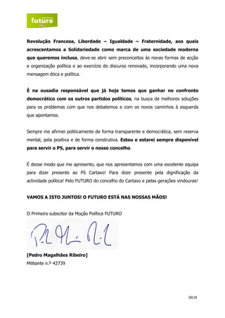 Revolução Francesa, Liberdade – Igualdade – Fraternidade, aos quais
acrescentamos a Solidariedade como marca de uma sociedade moderna
que queremos inclusa, deve-se abrir sem preconceitos às novas formas de acção
e organização política e ao exercício do discurso renovado, incorporando uma nova
mensagem ética e política.


É na ousadia responsável que já hoje temos que ganhar no confronto
democrático com os outros partidos políticos, na busca de melhores soluções
para os problemas com que nos debatemos e com os novos caminhos à esquerda
que apontamos.


Sempre me afirmei politicamente de forma transparente e democrática, sem reserva
mental, pela positiva e de forma construtiva. Estou e estarei sempre disponível
para servir o PS, para servir o nosso concelho.


É desse modo que me apresento, que nos apresentamos com uma excelente equipa
para dizer presente ao PS Cartaxo! Para dizer presente pela dignificação da
actividade política! Pelo FUTURO do concelho do Cartaxo e pelas gerações vindouras!


VAMOS A ISTO JUNTOS! O FUTURO ESTÁ NAS NOSSAS MÃOS!


O Primeiro subscitor da Moção Política FUTURO




[Pedro Magalhães Ribeiro]
Militante n.º 42739




                                                                              18|18
 