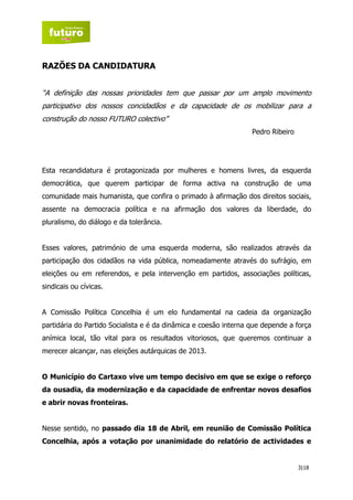 RAZÕES DA CANDIDATURA


“A definição das nossas prioridades tem que passar por um amplo movimento
participativo dos nossos concidadãos e da capacidade de os mobilizar para a
construção do nosso FUTURO colectivo”
                                                                  Pedro Ribeiro




Esta recandidatura é protagonizada por mulheres e homens livres, da esquerda
democrática, que querem participar de forma activa na construção de uma
comunidade mais humanista, que confira o primado à afirmação dos direitos sociais,
assente na democracia política e na afirmação dos valores da liberdade, do
pluralismo, do diálogo e da tolerância.


Esses valores, património de uma esquerda moderna, são realizados através da
participação dos cidadãos na vida pública, nomeadamente através do sufrágio, em
eleições ou em referendos, e pela intervenção em partidos, associações políticas,
sindicais ou cívicas.


A Comissão Política Concelhia é um elo fundamental na cadeia da organização
partidária do Partido Socialista e é da dinâmica e coesão interna que depende a força
anímica local, tão vital para os resultados vitoriosos, que queremos continuar a
merecer alcançar, nas eleições autárquicas de 2013.


O Município do Cartaxo vive um tempo decisivo em que se exige o reforço
da ousadia, da modernização e da capacidade de enfrentar novos desafios
e abrir novas fronteiras.


Nesse sentido, no passado dia 18 de Abril, em reunião de Comissão Política
Concelhia, após a votação por unanimidade do relatório de actividades e


                                                                                  3|18
 