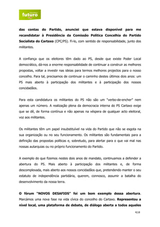 das   contas    do    Partido,    anunciei   que   estava   disponível   para   me
recandidatar à Presidência da Comissão Política Concelhia do Partido
Socialista do Cartaxo (CPC/PS). Fi-lo, com sentido de responsabilidade, junto dos
militantes.


A confiança que os eleitores têm dado ao PS, desde que existe Poder Local
democrático, dá-nos a enorme responsabilidade de continuar a construir as melhores
propostas, voltar a investir nas ideias para termos melhores projectos para o nosso
concelho. Para tal, precisamos de continuar o caminho destes últimos dois anos: um
PS mais aberto à participação dos militantes e à participação dos nossos
concidadãos.


Para esta candidatura os militantes do PS não são um “verbo-de-encher” nem
apenas um número. A realização plena da democracia interna do PS Cartaxo exige
que se dê, de forma contínua e não apenas na véspera de qualquer acto eleitoral,
voz aos militantes.


Os militantes têm um papel insubstituível na vida do Partido que não se esgota na
sua organização ou no seu funcionamento. Os militantes são fundamentais para a
definição das propostas políticas e, sobretudo, para alertar para o que vai mal nas
nossas autarquias ou no próprio funcionamento do Partido.


A exemplo do que fizemos nestes dois anos de mandato, continuamos a defender a
abertura do PS. Mais aberto à participação dos militantes e, de forma
descomplexada, mais aberto aos nossos concidadãos que, pretendendo manter o seu
estatuto de independência partidária, querem, connosco, assumir a batalha do
desenvolvimento da nossa terra.


O fórum “NOVOS DESAFIOS” foi um bom exemplo dessa abertura.
Marcámos uma nova fase na vida cívica do concelho do Cartaxo. Representou a
nível local, uma plataforma de debate, de diálogo aberta a todos aqueles

                                                                                4|18
 