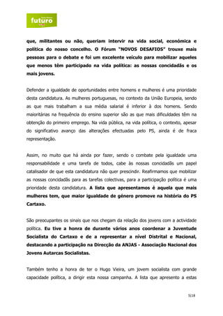 que, militantes ou não, queriam intervir na vida social, económica e
política do nosso concelho. O Fórum “NOVOS DESAFIOS” trouxe mais
pessoas para o debate e foi um excelente veículo para mobilizar aqueles
que menos têm participado na vida política: as nossas concidadãs e os
mais jovens.


Defender a igualdade de oportunidades entre homens e mulheres é uma prioridade
desta candidatura. As mulheres portuguesas, no contexto da União Europeia, sendo
as que mais trabalham a sua média salarial é inferior à dos homens. Sendo
maioritárias na frequência do ensino superior são as que mais dificuldades têm na
obtenção do primeiro emprego. Na vida pública, na vida política, o contexto, apesar
do significativo avanço das alterações efectuadas pelo PS, ainda é de fraca
representação.


Assim, no muito que há ainda por fazer, sendo o combate pela igualdade uma
responsabilidade e uma tarefa de todos, cabe às nossas concidadãs um papel
catalisador de que esta candidatura não quer prescindir. Reafirmamos que mobilizar
as nossas concidadãs para as tarefas colectivas, para a participação política é uma
prioridade desta candidatura. A lista que apresentamos é aquela que mais
mulheres tem, que maior igualdade de género promove na história do PS
Cartaxo.


São preocupantes os sinais que nos chegam da relação dos jovens com a actividade
política. Eu tive a honra de durante vários anos coordenar a Juventude
Socialista do Cartaxo e de a representar a nível Distrital e Nacional,
destacando a participação na Direcção da ANJAS - Associação Nacional dos
Jovens Autarcas Socialistas.


Também tenho a honra de ter o Hugo Vieira, um jovem socialista com grande
capacidade política, a dirigir esta nossa campanha. A lista que apresento a estas


                                                                              5|18
 