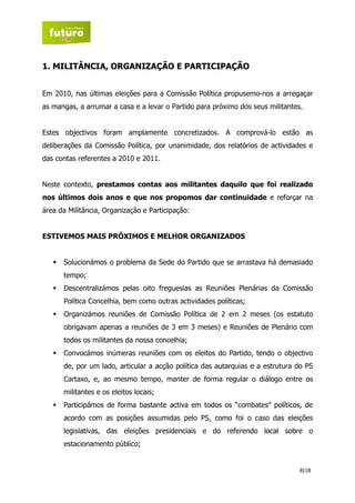 1. MILITÂNCIA, ORGANIZAÇÃO E PARTICIPAÇÃO


Em 2010, nas últimas eleições para a Comissão Política propusemo-nos a arregaçar
as mangas, a arrumar a casa e a levar o Partido para próximo dos seus militantes.


Estes objectivos foram amplamente concretizados. A comprová-lo estão as
deliberações da Comissão Política, por unanimidade, dos relatórios de actividades e
das contas referentes a 2010 e 2011.


Neste contexto, prestamos contas aos militantes daquilo que foi realizado
nos últimos dois anos e que nos propomos dar continuidade e reforçar na
área da Militância, Organização e Participação:


ESTIVEMOS MAIS PRÓXIMOS E MELHOR ORGANIZADOS


      Solucionámos o problema da Sede do Partido que se arrastava há demasiado
      tempo;
      Descentralizámos pelas oito freguesias as Reuniões Plenárias da Comissão
      Política Concelhia, bem como outras actividades políticas;
      Organizámos reuniões de Comissão Política de 2 em 2 meses (os estatuto
      obrigavam apenas a reuniões de 3 em 3 meses) e Reuniões de Plenário com
      todos os militantes da nossa concelhia;
      Convocámos inúmeras reuniões com os eleitos do Partido, tendo o objectivo
      de, por um lado, articular a acção política das autarquias e a estrutura do PS
      Cartaxo, e, ao mesmo tempo, manter de forma regular o diálogo entre os
      militantes e os eleitos locais;
      Participámos de forma bastante activa em todos os “combates” políticos, de
      acordo com as posições assumidas pelo PS, como foi o caso das eleições
      legislativas, das eleições presidenciais e do referendo local sobre o
      estacionamento público;


                                                                                8|18
 