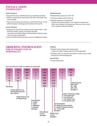 20
ORDERING INFORMATION
FOR STANDARD TYPE 30
SERVOVALVES
PLEASE SPECIFY PART NUMBER AS FOLLOWS
Shipping
• Standard valves shipped with shipping plate
• valves are sealed in plastic bags and individually boxed
• Shipping carton for standard servovalves contains copy of valve
ﬂow plot and internal leakage plot
Special Order
• Contact Moog Sales
Type of Connection
PC = Bendix PC screw connector
PT = Bendix PT bayonet connector
CA = 18 inch cable
See page 8
Location of Connector or Cable
P = over pressure port
R = over return port
1 = over cylinder 1 port
2 = over cylinder 2 port
O-Ring Compound
BUN = Buna
VIT = Viton
EPR = EPR
See page 10
Number of pins
or wires
See page 8
Coil resistance
in ohms
See page 9
Coil Connection
P = Parallel
S = Series
D = Differential
I = Individual
See page 8
Supply Pressure in psi
(to nearest 50 psi)
Valve Series
No-load rated ﬂow in cis
(include decimal point for
ﬂow <100 cis)
30
31
32
34
35
.75
7.5
75.
120
etc.
3000
1500
0750
etc.
P
S
D
I
1500
1000
0500
0200
0130
0080
0040
4 PC
3 PC
4 PT
3 PT
4 CA
3 CA
2 CA
P
R
1
2
BUN
VIT
EPR
INSTALLATION
INFORMATION
Fluid Cleanliness
• Supply ﬂuid must be well ﬁltered for long, trouble-free operation
• System contamination levels better than NAS 1638 Class 6 are
recommended
• Type 30 Servovalves will operate on contaminated fluid, but will
exhibit increased null leakage and threshold with valve life
System Filtration
• Supply ﬂuid to Type 30 Servovalves should be ﬁltered with a 10µm
nominal (or better), full ﬂow, non-bypass type ﬁlter
• servovalve internal ﬁlter (20µm nominal) protects hydraulic ampli-
ﬁer from gross contamination
• System should be ﬂushed for clean-up prior to installing servovalves
Manifold Details
• Manifold ﬂatness less than 0.001 TIR
• O-ring port sealing surface ﬁnish 32
• Manifold material to suit application
• standard servovalves tested on non-magnetic material mani-
folds; some change in servovalve gain may occur when mount-
ed on magnetic material manifolds
 