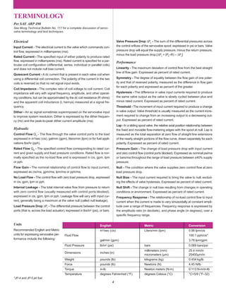 4
TERMINOLOGY
Units
Recommended English and Metric
units for expressing servovalve per-
formance include the following:
Electrical
Input Current - The electrical current to the valve which commands con-
trol ﬂow, expressed in milliamperes (ma).
Rated Current - The speciﬁed input of either polarity to produce rated
ﬂow, expressed in milliamperes (ma). Rated current is speciﬁed for a par-
ticular coil conﬁguration (differential, series, individual or parallel coils)
and does not include null bias current.
Quiescent Current - A dc current that is present in each valve coil when
using a differential coil connection. The polarity of the current in the two
coils is reversed so that no net signal input exists.
Coil Impedance - The complex ratio of coil voltage to coil current. Coil
impedance will vary with signal frequency, amplitude, and other operat-
ing conditions, but can be approximated by the dc coil resistance (R ohms)
and the apparent coil inductance (L henrys) measured at a signal fre-
quency.
Dither - An ac signal sometimes superimposed on the servovalve input
to improve system resolution. Dither is expressed by the dither frequen-
cy (Hz) and the peak-to-peak dither current amplitude (ma).
Hydraulic
Control Flow QV
- The ﬂow through the valve control ports to the load
expressed in in3/sec (cis), gal/min (gpm), liters/min (lpm) or for fuel appli-
cations lbs/hr (pph).
Rated Flow QR
- The speciﬁed control ﬂow corresponding to rated cur-
rent and given supply and load pressure conditions. Rated ﬂow is nor-
mally specified as the no-load flow and is expressed in cis, gpm, lpm
or pph.
Flow Gain - The nominal relationship of control flow to input current,
expressed as cis/ma, gpm/ma, lpm/ma or pph/ma.
No Load Flow - The control ﬂow with zero load pressure drop, expressed
in cis, gpm, lpm or pph.
Internal Leakage - The total internal valve ﬂow from pressure to return
with zero control flow (usually measured with control ports blocked),
expressed in cis, gpm, lpm or pph. Leakage ﬂow will vary with input cur-
rent, generally being a maximum at the valve null (called null leakage).
Load Pressure Drop ∆PL
- The differential pressure between the control
ports (that is, across the load actuator), expressed in lbs/in2 (psi), or bars.
Valve Pressure Drop ∆PV
- The sum of the differential pressures across
the control oriﬁces of the servovalve spool, expressed in psi or bars. Valve
pressure drop will equal the supply pressure, minus the return pressure,
minus the load pressure drop.[∆PV
= (PS
–R) – ∆PL
]
Performance
Linearity - The maximum deviation of control ﬂow from the best straight
line of ﬂow gain. Expressed as percent of rated current.
Symmetry - The degree of equality between the ﬂow gain of one polar-
ity and that of reversed polarity, measured as the difference in ﬂow gain
for each polarity and expressed as percent of the greater.
Hysteresis - The difference in valve input currents required to produce
the same valve output as the valve is slowly cycled between plus and
minus rated current. Expressed as percent of rated current.
Threshold - The increment of input current required to produce a change
in valve output. Valve threshold is usually measured as the current incre-
ment required to change from an increasing output to a decreasing out-
put. Expressed as percent of rated current.
Lap - In a sliding spool valve, the relative axial position relationship between
the ﬁxed and movable ﬂow-metering edges with the spool at null. Lap is
measured as the total separation at zero ﬂow of straight line extensions
of the nearly straight portions of the ﬂow curve, drawn separately for each
polarity. Expressed as percent of rated current.
Pressure Gain - The change of load pressure drop with input current
and zero control ﬂow (control ports blocked). Expressed as nominal psi/ma
or bars/ma throughout the range of load pressure between ±40% supply
pressure.
Null - The condition where the valve supplies zero control ﬂow at zero
load pressure drop.
Null Bias - The input current required to bring the valve to null, exclud-
ing the effects of valve hysteresis. Expressed as percent of rated current.
Null Shift - The change in null bias resulting from changes in operating
conditions or environment. Expressed as percent of rated current.
Frequency Response - The relationship of no-load control ﬂow to input
current when the current is made to vary sinusoidally at constant ampli-
tude over a range of frequencies. Frequency response is expressed by
the amplitude ratio (in decibels), and phase angle (in degrees), over a
speciﬁc frequency range.
Per SAE ARP 490
See Moog Technical Bulletin No. 117 for a complete discussion of servo-
valve terminology and test techniques.
*JP-4 and JP-5 jet fuel
English Metric Conversion
in3/sec (cis) Liters/min (lpm) 0.98 lpm/cis
Fluid Flow 100.1 pph/cis*
gal/min (gpm) 3.78 lpm/gpm
Fluid Pressure lb/in2 (psi) bars 0.069 bars/psi
Dimensions inches (in)
millimeters (mm) 25.4 mm/in
micrometers (µm) 25400µm/in
Weight pounds (lb) kilograms (kg) 0.454 kg/lb
Force pounds (lb) Newtons (N) 4.45 N/lb
Torque in-lb Newton meters (N-m) 0.113 N-m/in-lb
Temperature degrees Fahrenheit (°F) degrees Celsius (°C) °C=5/9 (°F–32)
 