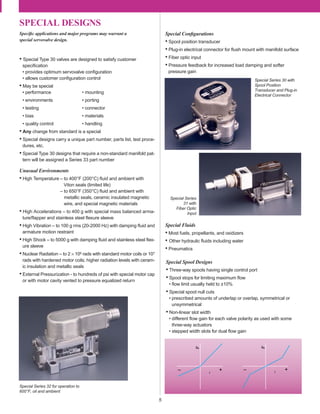 SPECIAL DESIGNS
5
Speciﬁc applications and major programs may warrant a
special servovalve design.
• Special Type 30 valves are designed to satisfy customer
speciﬁcation
• provides optimum servovalve conﬁguration
• allows customer conﬁguration control
• May be special
• performance • mounting
• environments • porting
• testing • connector
• bias • materials
• quality control • handling
• Any change from standard is a special
• Special designs carry a unique part number, parts list, test proce-
dures, etc.
• Special Type 30 designs that require a non-standard manifold pat-
tern will be assigned a Series 33 part number
Unusual Environments
• High Temperature – to 400°F (200°C) ﬂuid and ambient with
Viton seals (limited life)
– to 650°F (350°C) ﬂuid and ambient with
metallic seals, ceramic insulated magnetic
wire, and special magnetic materials
• High Accelerations – to 400 g with special mass balanced arma-
ture/ﬂapper and stainless steel ﬂexure sleeve
• High Vibration – to 100 g rms (20-2000 Hz) with damping ﬂuid and
armature motion restraint
• High Shock – to 5000 g with damping ﬂuid and stainless steel ﬂex-
ure sleeve
• Nuclear Radiation – to 2 × 105 rads with standard motor coils or 107
rads with hardened motor coils; higher radiation levels with ceram-
ic insulation and metallic seals
• External Pressurization - to hundreds of psi with special motor cap
or with motor cavity vented to pressure equalized return
Qv Qv
i i
– + – +
Special Fluids
• Most fuels, propellants, and oxidizers
• Other hydraulic ﬂuids including water
• Pneumatics
Special Spool Designs
• Three-way spools having single control port
• Spool stops for limiting maximum ﬂow
• ﬂow limit usually held to ±10%
• Special spool null cuts
• prescribed amounts of underlap or overlap, symmetrical or
unsymmetrical
• Non-linear slot width
• different ﬂow gain for each valve polarity as used with some
three-way actuators
• stepped width slots for dual ﬂow gain
Special Conﬁgurations
• Spool position transducer
• Plug-in electrical connector for ﬂush mount with manifold surface
• Fiber optic input
• Pressure feedback for increased load damping and softer
pressure gain
Special Series 30 with
Spool Position
Transducer and Plug-in
Electrical Connector
Special Series 32 for operation to
600°F, oil and ambient
Special Series
31 with
Fiber Optic
Input
 