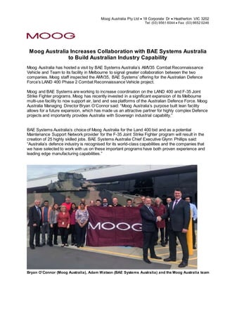 Moog Australia Pty Ltd  18 Corporate Dr  Heatherton VIC 3202
Tel: (03) 9561 6044  Fax: (03) 9652 0246
Moog Australia Increases Collaboration with BAE Systems Australia
to Build Australian Industry Capability
Moog Australia has hosted a visit by BAE Systems Australia’s AMV35 Combat Reconnaissance
Vehicle and Team to its facility in Melbourne to signal greater collaboration between the two
companies. Moog staff inspected the AMV35, BAE Systems’ offering for the Australian Defence
Force’s LAND 400 Phase 2 Combat Reconnaissance Vehicle project.
Moog and BAE Systems are working to increase coordination on the LAND 400 and F-35 Joint
Strike Fighter programs. Moog has recently invested in a significant expansion of its Melbourne
multi-use facility to now support air, land and sea platforms of the Australian Defence Force. Moog
Australia Managing Director Bryan O’Connor said: “Moog Australia’s purpose built lean facility
allows for a future expansion, which has made us an attractive partner for highly complex Defence
projects and importantly provides Australia with Sovereign industrial capability.”
BAE Systems Australia’s choice of Moog Australia for the Land 400 bid and as a potential
Maintenance Support Network provider for the F-35 Joint Strike Fighter program will result in the
creation of 25 highly skilled jobs. BAE Systems Australia Chief Executive Glynn Phillips said:
“Australia’s defence industry is recognised for its world-class capabilities and the companies that
we have selected to work with us on these important programs have both proven experience and
leading edge manufacturing capabilities.”
Bryan O’Connor (Moog Australia), Adam Watson (BAE Systems Australia) and the Moog Australia team
 