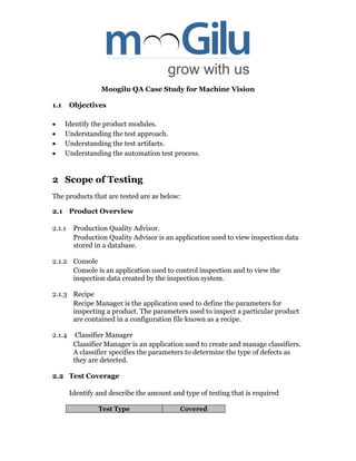 Moogilu QA Case Study for Machine Vision
1.1 Objectives
 Identify the product modules.
 Understanding the test approach.
 Understanding the test artifacts.
 Understanding the automation test process.
2 Scope of Testing
The products that are tested are as below:
2.1 Product Overview
2.1.1 Production Quality Advisor.
Production Quality Advisor is an application used to view inspection data
stored in a database.
2.1.2 Console
Console is an application used to control inspection and to view the
inspection data created by the inspection system.
2.1.3 Recipe
Recipe Manager is the application used to define the parameters for
inspecting a product. The parameters used to inspect a particular product
are contained in a configuration file known as a recipe.
2.1.4 Classifier Manager
Classifier Manager is an application used to create and manage classifiers.
A classifier specifies the parameters to determine the type of defects as
they are detected.
2.2 Test Coverage
Identify and describe the amount and type of testing that is required
Test Type Covered
 