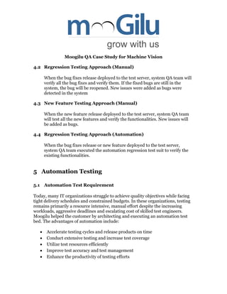 Moogilu QA Case Study for Machine Vision
4.2 Regression Testing Approach (Manual)
When the bug fixes release deployed to the test server, system QA team will
verify all the bug fixes and verify them. If the fixed bugs are still in the
system, the bug will be reopened. New issues were added as bugs were
detected in the system
4.3 New Feature Testing Approach (Manual)
When the new feature release deployed to the test server, system QA team
will test all the new features and verify the functionalities. New issues will
be added as bugs.
4.4 Regression Testing Approach (Automation)
When the bug fixes release or new feature deployed to the test server,
system QA team executed the automation regression test suit to verify the
existing functionalities.
5 Automation Testing
5.1 Automation Test Requirement
Today, many IT organizations struggle to achieve quality objectives while facing
tight delivery schedules and constrained budgets. In these organizations, testing
remains primarily a resource intensive, manual effort despite the increasing
workloads, aggressive deadlines and escalating cost of skilled test engineers.
Moogilu helped the customer by architecting and executing an automation test
bed. The advantages of automation include:
 Accelerate testing cycles and release products on time
 Conduct extensive testing and increase test coverage
 Utilize test resources efficiently
 Improve test accuracy and test management
 Enhance the productivity of testing efforts
 