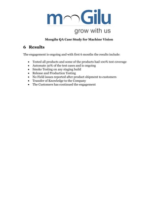 Moogilu QA Case Study for Machine Vision
6 Results
The engagement is ongoing and with first 6 months the results include:
 Tested all products and some of the products had 100% test coverage
 Automate 30% of the test cases and is ongoing
 Smoke Testing on any staging build
 Release and Production Testing
 No Field issues reported after product shipment to customers
 Transfer of Knowledge to the Company
 The Customers has continued the engagement
 