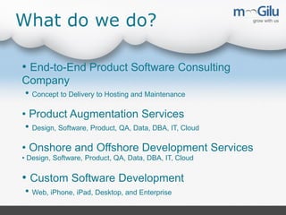 What do we do?
• End-to-End Product Software Consulting
Company
• Concept to Delivery to Hosting and Maintenance
• Product Augmentation Services
• Design, Software, Product, QA, Data, DBA, IT, Cloud
• Onshore and Offshore Development Services
• Design, Software, Product, QA, Data, DBA, IT, Cloud

• Custom Software Development
• Web, iPhone, iPad, Desktop, and Enterprise

 