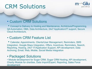 CRM Solutions
• Custom CRM Solutions
• Concept to Delivery to Hosting and Maintenance, Architcture/Programming,
QA Automation, DBA, Data Architecture, 24x7 Application/IT support, Secure
Cloud Architecture,

• Custom CRM Feature List
• Calendar, Appointments, Clients/User Management, Reminders, SMS
Integration, Google Maps Integration, Offers, Incentives, Reminders, Search,
Reporting, Hosting, 24x7 IT/Application Support, API development, Data
Archiving, Email, Web, Mobile, Social Media Integration

• Packaged Solutions
• Module development for Sugar CRM, Sugar CRM Hosting, API development,
Charity Module for charities, Data Import/Expert, Reporting, Sales Force
development

 