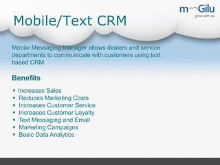 Mobile/Text CRM
Mobile Messaging Manager allows dealers and service
departments to communicate with customers using text
based CRM

Benefits








Increases Sales
Reduces Marketing Costs
Increases Customer Service
Increases Customer Loyalty
Text Messaging and Email
Marketing Campaigns
Basic Data Analytics

 