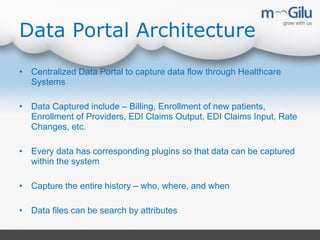 Data Portal Architecture
• Centralized Data Portal to capture data flow through Healthcare
Systems
• Data Captured include – Billing, Enrollment of new patients,
Enrollment of Providers, EDI Claims Output, EDI Claims Input, Rate
Changes, etc.
• Every data has corresponding plugins so that data can be captured
within the system
• Capture the entire history – who, where, and when
• Data files can be search by attributes
 