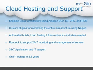 Cloud Hosting and Support
• Scalable Cloud Architecture using Amazon EC2, S3, VPC, and RDS
• Custom plugins for monitoring the entire infrastructure using Nagios
• Automated builds, Load Testing Infrastructure as and when needed
• Runbook to support 24x7 monitoring and management of servers
• 24x7 Application and IT support
• Only 1 outage in 2.5 years
 