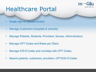 Healthcare Portal
• Single sign-on Secure access
• Manage Customers (hospitals & schools)
• Manage Patients, Students, Providers, Nurses, Administrators
• Manage CPT Codes and Rates per Client
• Manage ICD-9 Codes and correlate with CPT Codes
• Search patients, customers, providers, CPT/ICD-9 Codes
 