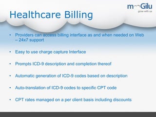 Healthcare Billing
• Providers can access billing interface as and when needed on Web
– 24x7 support
• Easy to use charge capture Interface
• Prompts ICD-9 description and completion thereof
• Automatic generation of ICD-9 codes based on description
• Auto-translation of ICD-9 codes to specific CPT code
• CPT rates managed on a per client basis including discounts
 