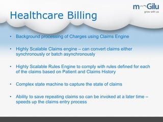 Healthcare Billing
• Background processing of Charges using Claims Engine
• Highly Scalable Claims engine – can convert claims either
synchronously or batch asynchronously
• Highly Scalable Rules Engine to comply with rules defined for each
of the claims based on Patient and Claims History
• Complex state machine to capture the state of claims
• Ability to save repeating claims so can be invoked at a later time –
speeds up the claims entry process
 