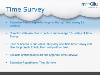 Time Survey
• Extensive Search capability to get to the right time survey for
analysts
• Complex state-machine to capture and manage 10+ states of Time
Survey
• Ease of Access to end users. They only see their Time Survey and
also the prompts to help them complete on time.
• Scalable architecture to list and organize Time Surveys
• Extensive Reporting on Time Surveys
 