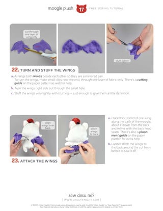 17moogle plush free sewing tutorial
sew desu ne?
| www.cholyknight.com |
// ©2019 Choly Knight // Items made using this pattern may be sold. Credit to “Choly Knight” or “Sew Desu Ne?” is appreciated.
You may not reproduce, share, freely distribute, or sell this pattern as your own in digital or printed form.
a.	Arrange both wings beside each other so they are a mirrored pair.
To turn the wings, make small clips near the end, through one layer of fabric only. There's a cutting
guide on the paper pattern as well for help.
b.	Turn the wings right side out through the small hole.
c.	Stuff the wings very lightly with stuffing -- just enough to give them a little definition.
a.	Place the cut end of one wing
along the back of the moogle,
about 1" down from the neck
and in line with the back head
seam. There's also a place-
ment guide on the paper
pattern for extra help.
b.	Ladder stitch the wings to
the back around the cut from
before to seal it off.
22.turn and stuff the wings
23.attach the wings
cut through
one layer of
wing only
stuff lightly
align
wings over
back stitch
wings
to back
 