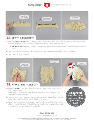 18
sew desu ne?
| www.cholyknight.com |
// ©2019 Choly Knight // Items made using this pattern may be sold. Credit to “Choly Knight” or “Sew Desu Ne?” is appreciated.
You may not reproduce, share, freely distribute, or sell this pattern as your own in digital or printed form.
moogle plush free sewing tutorial
a.	Grab your neck ruff piece (I). Fold it in half lengthwise with right sides facing and the long straight
edges matching up. Pin the edges together, making a tube with the fabric.
→→ faux fur tip: Try to tuck as much of the fur into the tube as possible. This will hide your seam
later.
b.	Sew the ruff along the long edge. Leave the short straight edges open for turning later.
c.	Turn the ruff right side out.
a.	Fold the ruff in half widthwise so the short edges match up. Pin the
short edges together.
Once again, push the fur away from the edge to better conceal the
seam we're about to make.
b.	Sew the short ends together so the fur now makes a ring. Turn the ring
right side out and fluff the fur so it hides the seam.
c.	When complete, put it on your moogle! Squish the body to move it into
place beneath the neck. It should be a secure fit, but you can also stitch
it in place for extra insurance if you wish.
24.sew the neck ruff
25.attach the neck ruff
congrats!
this completes
your plush! Now
give it a big
hug!
match up
long edges leave short
ends open
turn right
side out
match up
short ends
sew short
ends
wrap
around neck
 