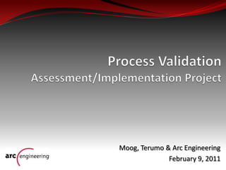 Process Validation Assessment/Implementation Project Moog, Terumo & Arc Engineering February 9, 2011 