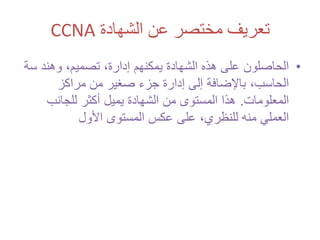 ‫الشهادة‬ ‫عن‬ ‫مختصر‬ ‫تعريف‬CCNA
•‫الحاصلون‬‫هذه‬ ‫على‬،‫تصميم‬ ،‫إدارة‬ ‫يمكنهم‬ ‫الشهادة‬‫س‬ ‫وهند‬‫ة‬
،‫الحاسب‬‫مراكز‬ ‫من‬ ‫صغير‬ ‫جزء‬ ‫إدارة‬ ‫إلى‬ ‫باإلضافة‬
‫المعلومات‬.‫للجانب‬ ‫أكثر‬ ‫يميل‬ ‫الشهادة‬ ‫من‬ ‫المستوى‬ ‫هذا‬
‫األول‬ ‫المستوى‬ ‫عكس‬ ‫على‬ ،‫للنظري‬ ‫منه‬ ‫العملي‬
 