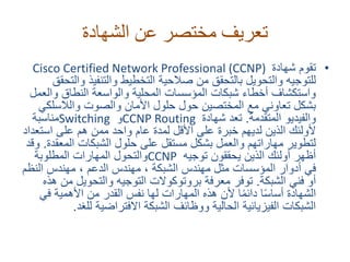 ‫الشهادة‬ ‫عن‬ ‫مختصر‬ ‫تعريف‬
•‫تقوم‬‫شهادة‬Cisco Certified Network Professional (CCNP)
‫و‬ ‫والتنفيذ‬ ‫التخطيط‬ ‫صالحية‬ ‫من‬ ‫بالتحقق‬ ‫والتحويل‬ ‫للتوجيه‬‫التحقق‬
‫وال‬ ‫النطاق‬ ‫والواسعة‬ ‫المحلية‬ ‫المؤسسات‬ ‫شبكات‬ ‫أخطاء‬ ‫واستكشاف‬‫عمل‬
‫والالسل‬ ‫والصوت‬ ‫األمان‬ ‫حلول‬ ‫حول‬ ‫المختصين‬ ‫مع‬ ‫تعاوني‬ ‫بشكل‬‫كي‬
‫المتقدمة‬ ‫والفيديو‬.‫شهادة‬ ‫تعد‬CCNP Routing‫و‬Switching‫مناسبة‬
‫است‬ ‫على‬ ‫هم‬ ‫ممن‬ ‫واحد‬ ‫عام‬ ‫لمدة‬ ‫األقل‬ ‫على‬ ‫خبرة‬ ‫لديهم‬ ‫الذين‬ ‫ألولئك‬‫عداد‬
‫المع‬ ‫الشبكات‬ ‫حلول‬ ‫على‬ ‫مستقل‬ ‫بشكل‬ ‫والعمل‬ ‫مهاراتهم‬ ‫لتطوير‬‫قدة‬.‫وقد‬
‫توجيه‬ ‫يحققون‬ ‫الذين‬ ‫أولئك‬ ‫أظهر‬CCNP‫المطلوبة‬ ‫المهارات‬ ‫والتحول‬
‫الن‬ ‫مهندس‬ ، ‫الدعم‬ ‫مهندس‬ ، ‫الشبكة‬ ‫مهندس‬ ‫مثل‬ ‫المؤسسات‬ ‫أدوار‬ ‫في‬‫ظم‬
‫الشبكة‬ ‫فني‬ ‫أو‬.‫م‬ ‫والتحويل‬ ‫التوجيه‬ ‫بروتوكوالت‬ ‫معرفة‬ ‫توفر‬‫هذه‬ ‫ن‬
‫في‬ ‫األهمية‬ ‫من‬ ‫القدر‬ ‫نفس‬ ‫لها‬ ‫المهارات‬ ‫هذه‬ ‫ألن‬ ‫ا‬ً‫م‬‫دائ‬ ‫ا‬ً‫س‬‫أسا‬ ‫الشهادة‬
‫لل‬ ‫االفتراضية‬ ‫الشبكة‬ ‫ووظائف‬ ‫الحالية‬ ‫الفيزيائية‬ ‫الشبكات‬‫غد‬.
 